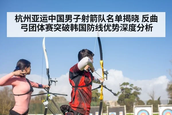 杭州亚运中国男子射箭队名单揭晓 反曲弓团体赛突破韩国防线优势深度分析